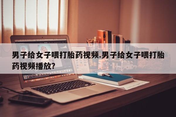 网上微信米非司酮片在线购男子给女子喂打胎药视频.男子给女子喂打胎药视频播放？