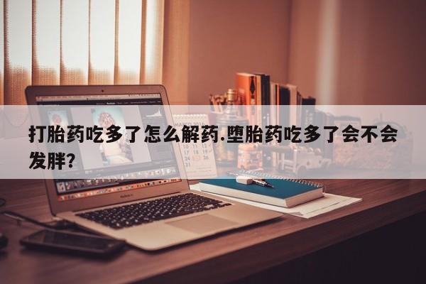 网上微信米非司酮片在线购打胎药吃多了怎么解药.堕胎药吃多了会不会发胖？