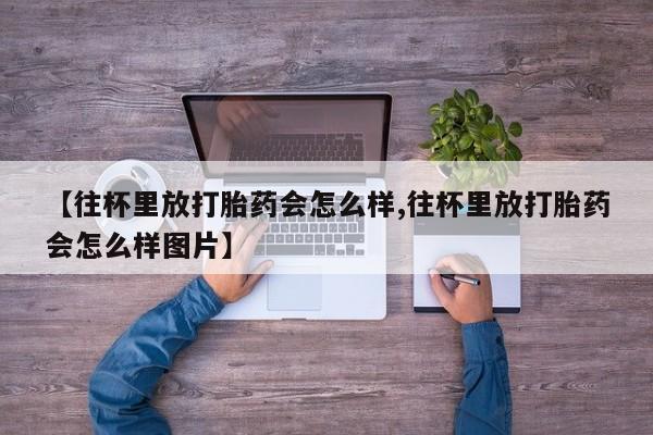 网上微信米非司酮片在线购【往杯里放打胎药会怎么样,往杯里放打胎药会怎么样图片】