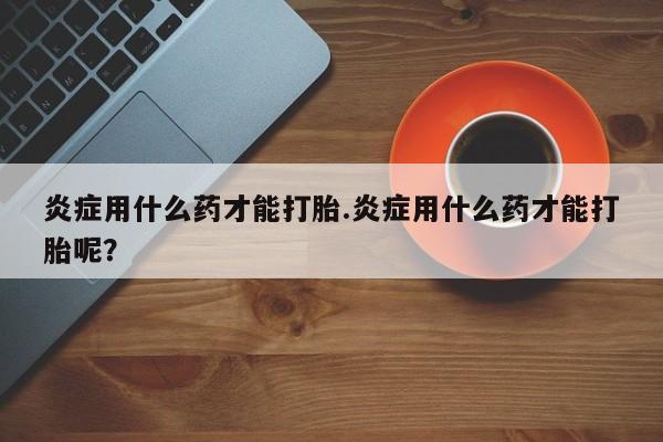 网上微信米非司酮片在线购炎症用什么药才能打胎.炎症用什么药才能打胎呢？