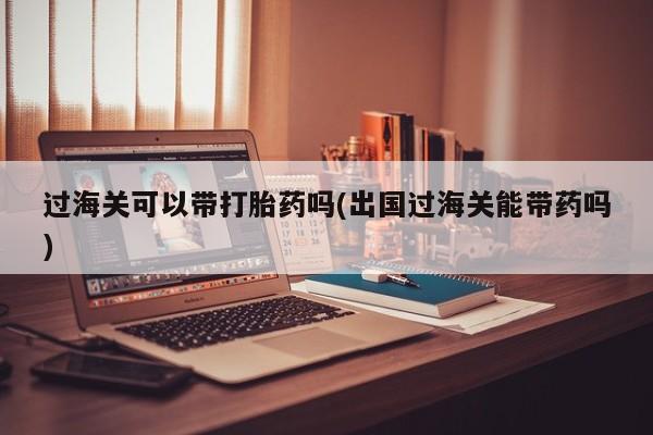 网上微信米非司酮片在线购过海关可以带打胎药吗(出国过海关能带药吗)