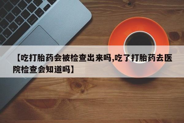 网上微信米非司酮片在线购【吃打胎药会被检查出来吗,吃了打胎药去医院检查会知道吗】