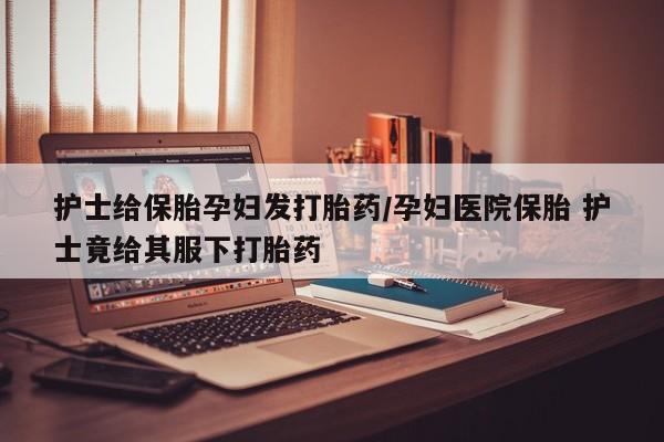 网上微信米非司酮片在线购护士给保胎孕妇发打胎药/孕妇医院保胎 护士竟给其服下打胎药