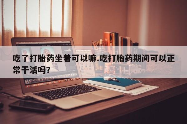 网上微信米非司酮片在线购吃了打胎药坐着可以嘛.吃打胎药期间可以正常干活吗？
