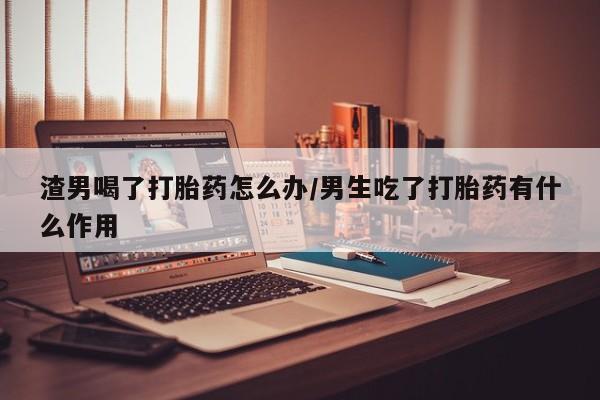 网上微信米非司酮片在线购渣男喝了打胎药怎么办/男生吃了打胎药有什么作用