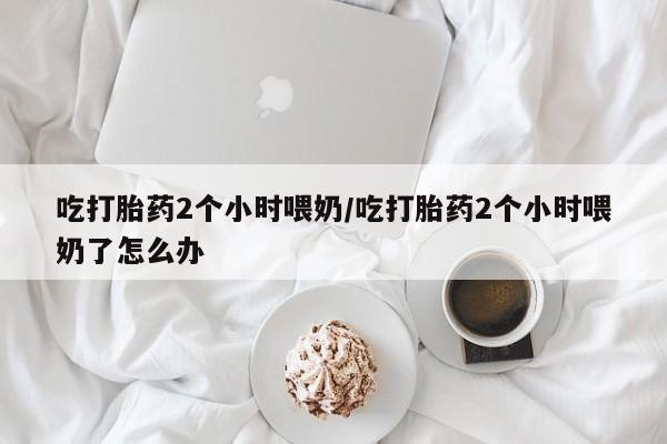 网上微信米非司酮片在线购吃打胎药2个小时喂奶/吃打胎药2个小时喂奶了怎么办