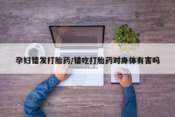 网上微信米非司酮片在线购孕妇错发打胎药/错吃打胎药对身体有害吗