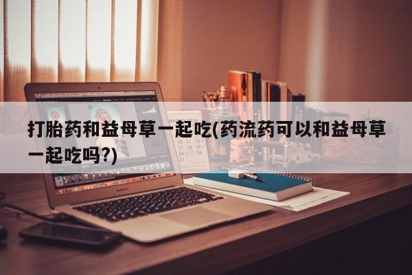 网上微信米非司酮片在线购打胎药和益母草一起吃(药流药可以和益母草一起吃吗?)