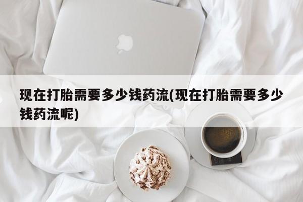 网上微信米非司酮片在线购现在打胎需要多少钱药流(现在打胎需要多少钱药流呢)