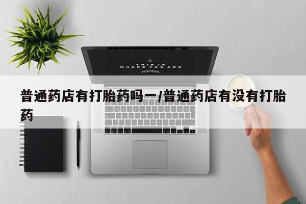 网上微信米非司酮片在线购普通药店有打胎药吗一/普通药店有没有打胎药