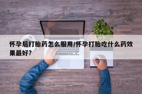 网上微信米非司酮片在线购怀孕后打胎药怎么服用/怀孕打胎吃什么药效果最好?