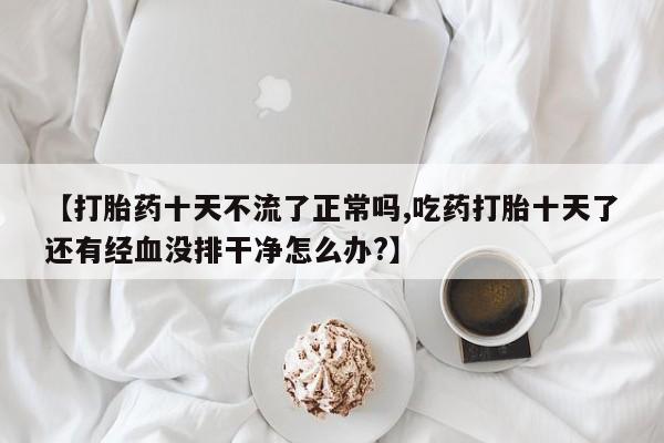 网上微信米非司酮片在线购【打胎药十天不流了正常吗,吃药打胎十天了还有经血没排干净怎么办?】