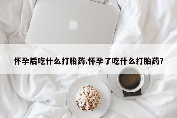 网上微信米非司酮片在线购怀孕后吃什么打胎药.怀孕了吃什么打胎药？