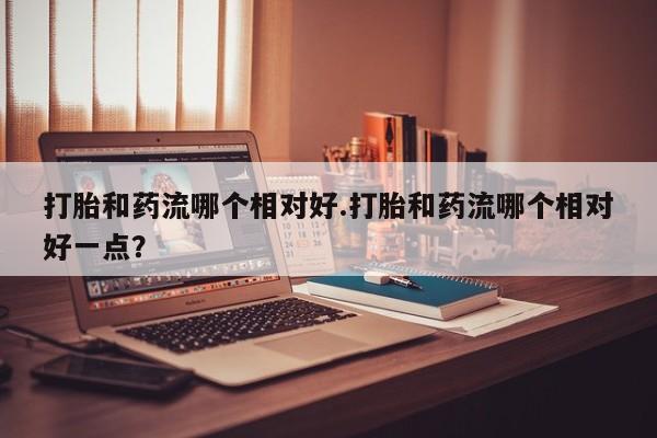 网上微信米非司酮片在线购打胎和药流哪个相对好.打胎和药流哪个相对好一点？