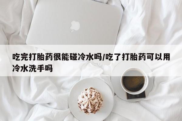 网上微信米非司酮片在线购吃完打胎药很能碰冷水吗/吃了打胎药可以用冷水洗手吗