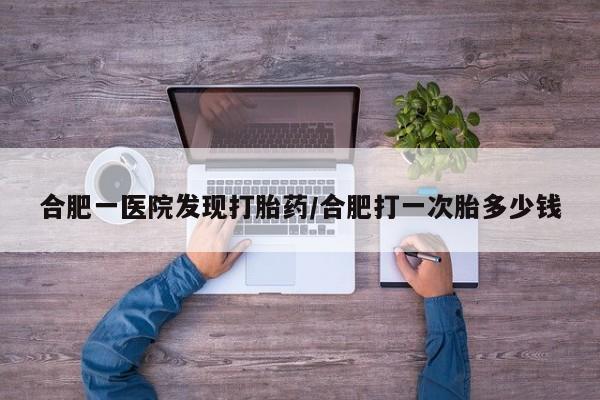 网上微信米非司酮片在线购合肥一医院发现打胎药/合肥打一次胎多少钱